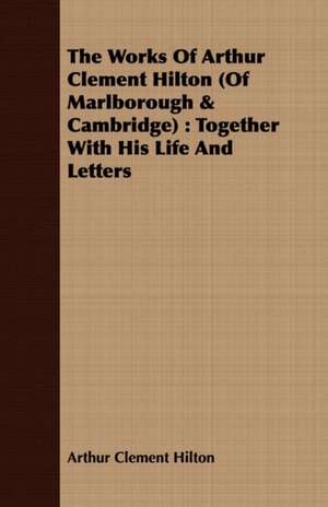 The Works of Arthur Clement Hilton (of Marlborough & Cambridge): Together with His Life and Letters de Arthur Clement Hilton