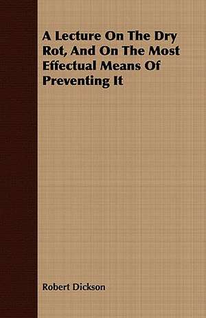 A Lecture on the Dry Rot, and on the Most Effectual Means of Preventing It de Robert Dickson