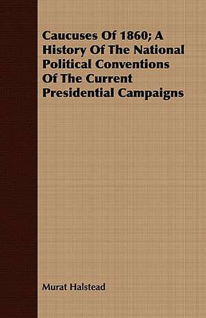 Caucuses of 1860; A History of the National Political Conventions of the Current Presidential Campaigns: Their Management, Treatment and Diseases de Murat Halstead