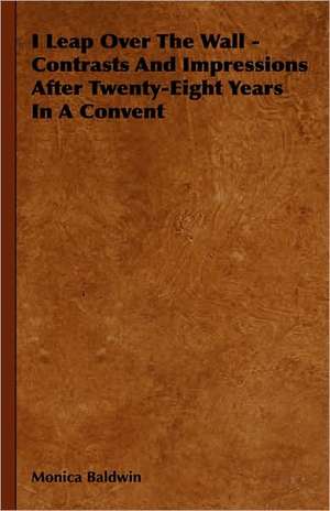 I Leap Over the Wall - Contrasts and Impressions After Twenty-Eight Years in a Convent: Theory and Applications de Monica Baldwin