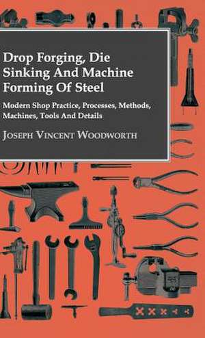 Drop Forging, Die Sinking and Machine Forming of Steel - Modern Shop Practice, Processes, Methods, Machines, Tools and Details de Joseph Vincent Woodworth