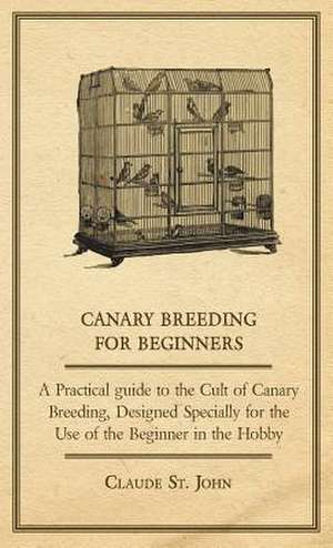 Canary Breeding for Beginners - A Practical Guide to the Cult of Canary Breeding, Designed Specially for the Use of the Beginner in the Hobby. de Claude St John