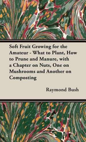 Soft Fruit Growing for the Amateur - What to Plant, How to Prune and Manure, with a Chapter on Nuts, One on Mushrooms and Another on Composting de Raymond Bush