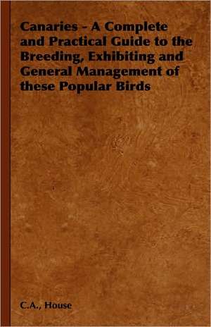 Canaries - A Complete and Practical Guide to the Breeding, Exhibiting and General Management of These Popular Birds de C. a. House