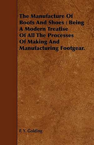 The Manufacture of Boots and Shoes: Being a Modern Treatise of All the Processes of Making and Manufacturing Footgear. de F. Y. Golding