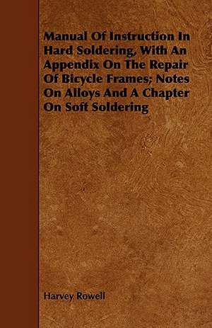 Manual of Instruction in Hard Soldering, with an Appendix on the Repair of Bicycle Frames; Notes on Alloys and a Chapter on Soft Soldering de Harvey Rowell