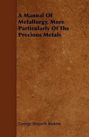 A Manual of Metallurgy, More Particularly of the Precious Metals: Comprising Concise Directions for Working Metals of All Kinds, Ivory, Bone and Precious Woods; Dyeing, Coloring, and F de George Hogarth Makins