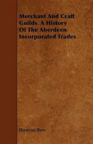 Merchant and Craft Guilds. a History of the Aberdeen Incorporated Trades: A Collection of Biographies of Leading Men of the State de Ebenezer Bain