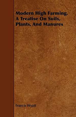 Modern High Farming. a Treatise on Soils, Plants, and Manures de Francis Wyatt