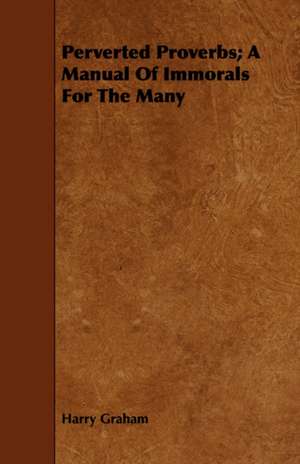 Perverted Proverbs; A Manual of Immorals for the Many: As Seen Through Nearly Two Thousand Eyes, and Written in the Pr de Harry Graham