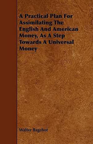 A Practical Plan for Assimilating the English and American Money, as a Step Towards a Universal Money de Walter Bagehot