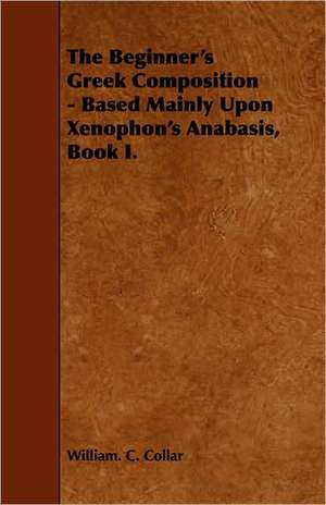 The Beginner's Greek Composition - Based Mainly Upon Xenophon's Anabasis, Book I. de William. C. Collar