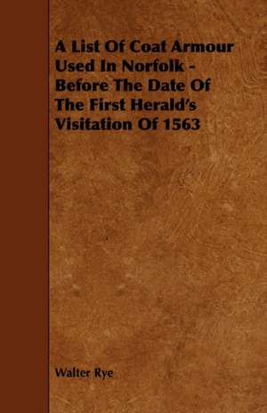 A List of Coat Armour Used in Norfolk - Before the Date of the First Herald's Visitation of 1563: The Most Reliable Basis of Technical Education in Schools and Classes de Walter Rye