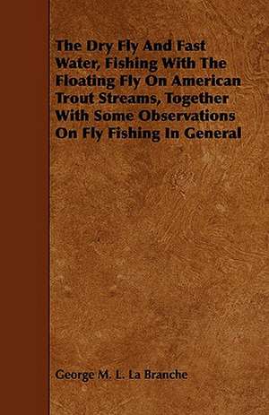 The Dry Fly and Fast Water, Fishing with the Floating Fly on American Trout Streams, Together with Some Observations on Fly Fishing in General de George M. L. La Branche