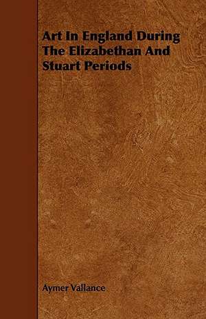 Art in England During the Elizabethan and Stuart Periods: An Authentic Account of the Discoveries, Adventures, and Mishaps of a Scientific and Sporting Party in the Wild West de Aymer Vallance