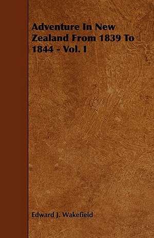 Adventure in New Zealand from 1839 to 1844 - Vol. I: An Authentic Account of the Discoveries, Adventures, and Mishaps of a Scientific and Sporting Party in the Wild West de Edward J. Wakefield