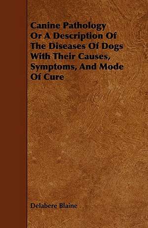 Canine Pathology or a Description of the Diseases of Dogs with Their Causes, Symptoms, and Mode of Cure: Its Organization and Administration de Delabere Blaine