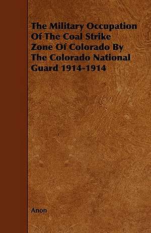 The Military Occupation of the Coal Strike Zone of Colorado by the Colorado National Guard 1914-1914: Its Organization and Administration de Anon