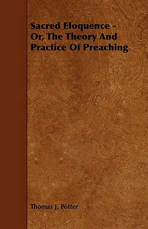 Sacred Eloquence - Or, the Theory and Practice of Preaching: Its Organization and Administration de Thomas J. Potter