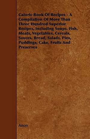 Caloric Book of Recipes - A Compilation of More Than Three Hundred Superior Recipes, Including Soups, Fish, Meats, Vegetables, Cereals, Sauces, Bread, de Anon