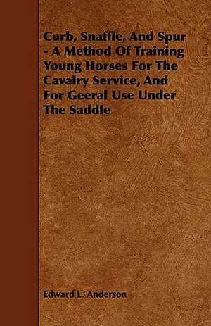 Curb, Snaffle, and Spur - A Method of Training Young Horses for the Cavalry Service, and for Geeral Use Under the Saddle de Edward L. Anderson