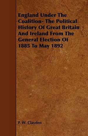 England Under the Coalition- The Political History of Great Britain and Ireland from the General Election of 1885 to May 1892 de Pw Clayden