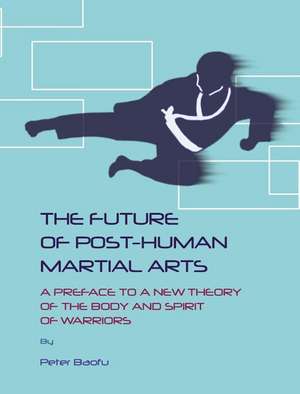 The Future of Post-Human Martial Arts: A Preface to a New Theory of the Body and Spirit of Warriors de Peter PH. D . Baofu