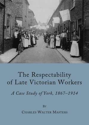 The Respectability of Late Victorian Workers: A Case Study of York, 1867-1914 de Charles Walter Masters