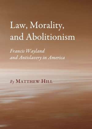 Law, Morality, and Abolitionism: Francis Wayland and Antislavery in America de Matthew Hill