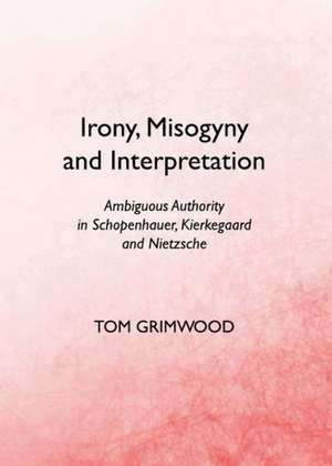 Irony, Misogyny and Interpretation: Ambiguous Authority in Schopenhauer, Kierkegaard and Nietzsche de Tom Grimwood