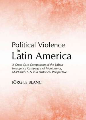 Political Violence in Latin America: A Cross-Case Comparison of the Urban Insurgency Campaigns of Montoneros, M-19 and Fsln in a Historical Perspectiv de Jorg Le Blanc