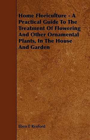 Home Floriculture - A Practical Guide To The Treatment Of Flowering And Other Ornamental Plants, In The House And Garden de Eben E Rexford