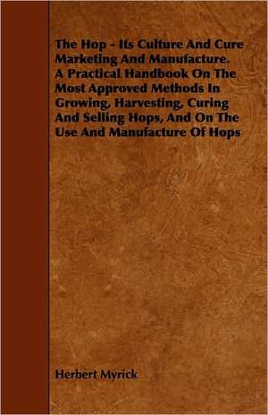 The Hop - Its Culture And Cure Marketing And Manufacture. A Practical Handbook On The Most Approved Methods In Growing, Harvesting, Curing And Selling Hops, And On The Use And Manufacture Of Hops de Herbert Myrick