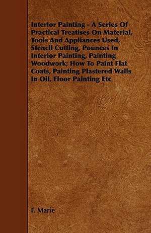 Interior Painting - A Series of Practical Treatises on Material, Tools and Appliances Used, Stencil Cutting, Pounces in Interior Painting, Painting Wo de F. Marie