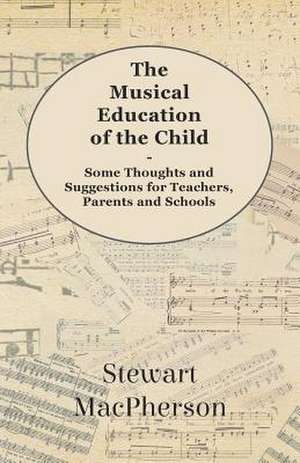 The Musical Education of the Child - Some Thoughts and Suggestions for Teachers, Parents and Schools de Stewart MacPherson