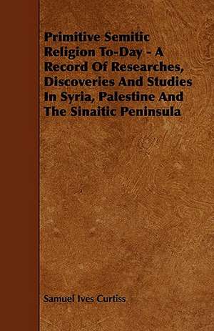 Primitive Semitic Religion To-Day - A Record of Researches, Discoveries and Studies in Syria, Palestine and the Sinaitic Peninsula de Samuel Ives Jr. Curtiss