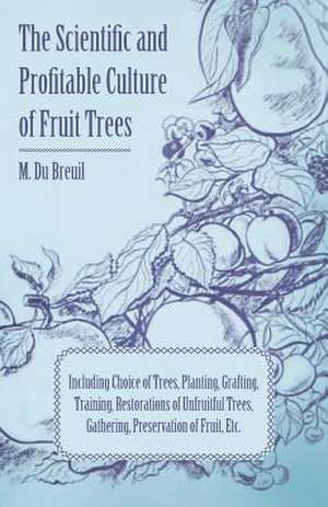 The Scientific and Profitable Culture of Fruit Trees; Including Choice of Trees, Planting, Grafting, Training, Restorations of Unfruitful Trees, Gathering, Preservation of Fruit, Etc. de M. Du Breuil