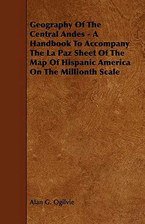 Geography of the Central Andes - A Handbook to Accompany the La Paz Sheet of the Map of Hispanic America on the Millionth Scale de Alan G. Ogilvie