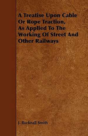 A Treatise Upon Cable or Rope Traction, as Applied to the Working of Street and Other Railways de J. Bucknall Smith