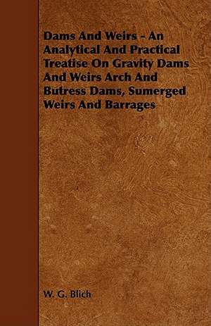 Dams and Weirs - An Analytical and Practical Treatise on Gravity Dams and Weirs Arch and Butress Dams, Sumerged Weirs and Barrages de W. G. Blich