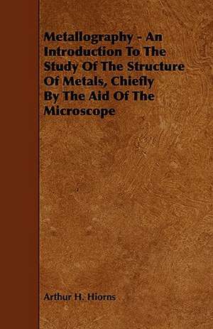 Metallography - An Introduction to the Study of the Structure of Metals, Chiefly by the Aid of the Microscope de Arthur H. Hiorns