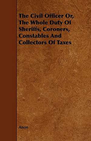 The Civil Officer Or, the Whole Duty of Sheriffs, Coroners, Constables and Collectors of Taxes de Anon