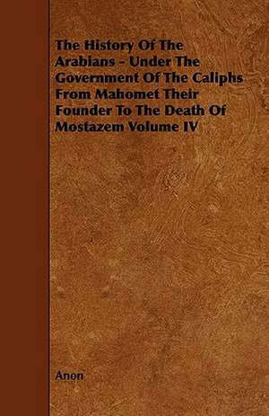 The History of the Arabians - Under the Government of the Caliphs from Mahomet Their Founder to the Death of Mostazem Volume IV de Anon