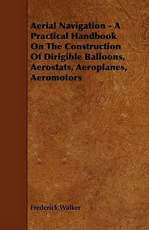 Aerial Navigation - A Practical Handbook on the Construction of Dirigible Balloons, Aerostats, Aeroplanes, Aeromotors de Frederick Walker