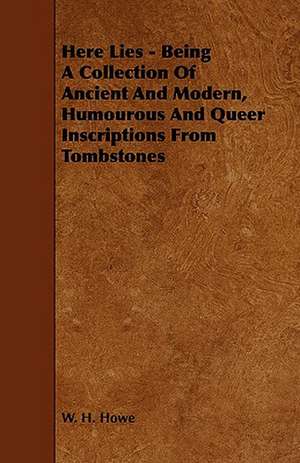 Here Lies - Being a Collection of Ancient and Modern, Humourous and Queer Inscriptions from Tombstones de W. H. Howe