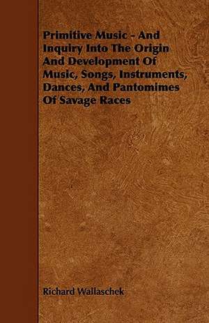 Primitive Music - And Inquiry Into the Origin and Development of Music, Songs, Instruments, Dances, and Pantomimes of Savage Races de Richard Wallaschek