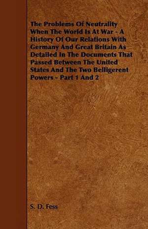 The Problems of Neutrality When the World Is at War - A History of Our Relations with Germany and Great Britain as Detailed in the Documents That Pass de S. D. Fess