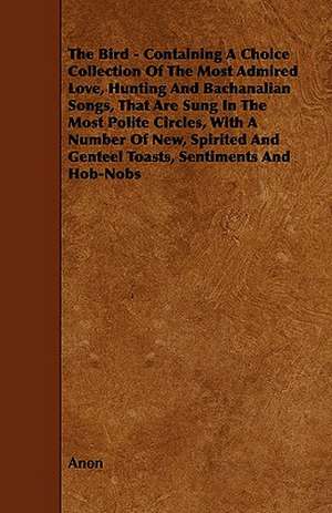 The Bird - Containing A Choice Collection Of The Most Admired Love, Hunting And Bachanalian Songs, That Are Sung In The Most Polite Circles, With A Number Of New, Spirited And Genteel Toasts, Sentiments And Hob-Nobs de Anon