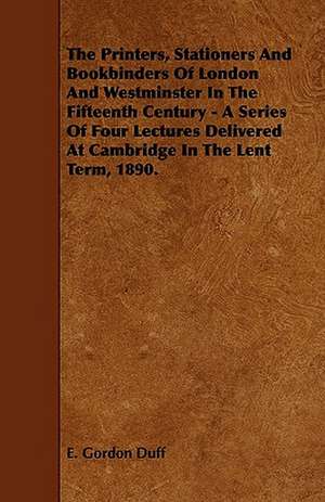 The Printers, Stationers and Bookbinders of London and Westminster in the Fifteenth Century - A Series of Four Lectures Delivered at Cambridge in the de E. Gordon Duff