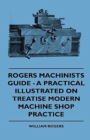 Rogers Machinists Guide - A Practical Illustrated On Treatise Modern Machine Shop Practice de William Rogers